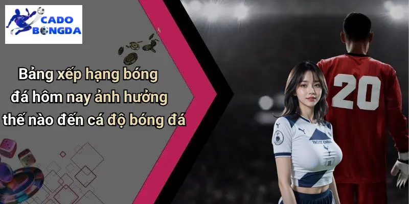 Bảng xếp hạng bóng đá hôm nay ảnh hưởng thế nào đến cá độ bóng đá