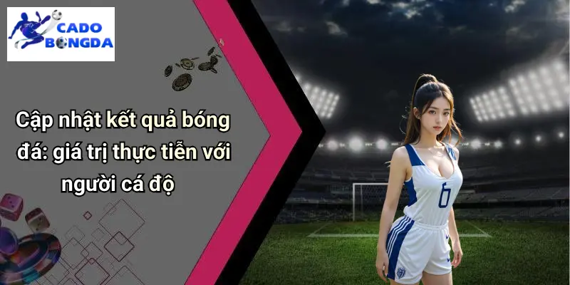 Cập nhật kết quả bóng đá: giá trị thực tiễn với người cá độ