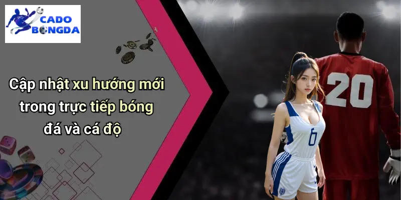Cập nhật xu hướng mới trong trực tiếp bóng đá và cá độ